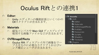 Oculus Riftとの連携1
Editor:
Unity エディタへの機能拡張といくつかの
C#スクリプトが含まれます。

Materials
磁気コンパスや Main GUI ディスプレイで
使用する画像ファイルなどが含まれます。

OVRImageEffects
Oculus Rift ディスプレイ内で画像をワー
プさせるのに必要なスクリプトおよびレ
ンズ補正シェーダが含まれます。
Yuichi Ishii,2014/2/8

 