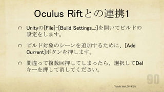 Oculus Riftとの連携1
Unityの[File]-[Build Settings...:]を開いてビルドの
設定をします。
ビルド対象のシーンを追加するために、[Add
Current]ボタンを押します。
間違って複数回押してしまったら、選択してDel
キーを押して消してください。
Yuichi Ishii,2014/2/8

 