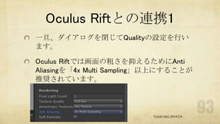 Oculus Riftとの連携1
一旦、ダイアログを閉じてQualityの設定を行い
ます。
Oculus Riftでは画面の粗さを抑えるためにAnti
Aliasingを「4x Multi Sampling」以上にすることが
推奨されています。

Yuichi Ishii,2014/2/8

 