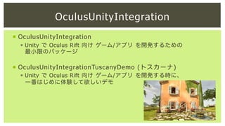 OculusUnityIntegration
¡  OculusUnityIntegration
§  Unity で Oculus Rift 向け ゲーム/アプリ を開発するための
最小限のパッケージ

¡  OculusUnityIntegrationTuscanyDemo (トスカーナ)
§  Unity で Oculus Rift 向け ゲーム/アプリ を開発する時に、
一番はじめに体験して欲しいデモ

 