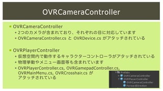 OVRCameraController
¡  OVRCameraController
§  2つのカメラが含まれており、それぞれの目に対応しています
§  OVRCameraController.cs と OVRDevice.cs がアタッチされている

¡  OVRPlayerController
§  仮想空間内で動作するキャラクターコントローラがアタッチされている
§  物理挙動やメニュー画面等も含まれています
§  OVRPlayerController.cs, OVRGamepadController.cs,
OVRMainMenu.cs, OVRCrosshair.cs が
アタッチされている

 