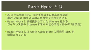 Razer Hydra とは
¡  2011年に発売され、泣かず飛ばすの商品だったが
最近 Oculus Rift との組み合わせで注目を浴びる
¡  Razer Hydra に技術提供していた Sixense 社から
ワイヤレス版の Sixense STEM が出る予定 (2014年7月予定)
¡  Razer Hydra には Unity Asset Store に開発用 SDK が
公開されている

 