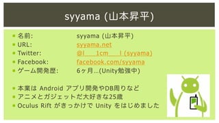 syyama (山本昇平)
¡  名前:
¡  URL:
¡  Twitter:
¡  Facebook:
¡  ゲーム開発歴:

syyama (山本昇平)
syyama.net
@l___1cm___l (syyama)
facebook.com/syyama
6ヶ月…(Unity勉強中)

¡  本業は Android アプリ開発やDB周りなど
¡  アニメとガジェットだ大好きな25歳
¡  Oculus Rift がきっかけで Unity をはじめました

 