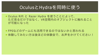 OculusとHydraを同時に使う
¡  Oculus Rift と Razer Hydra を使うことによって、
ただ見るだけではなく、VR空間内のオブジェクトに触れること
が可能になった
¡  FPSなどのゲームにも活用できるのではないかと思われる
¡  体験してみたい方は後ほどの体験会で、お声をかけてください！

 