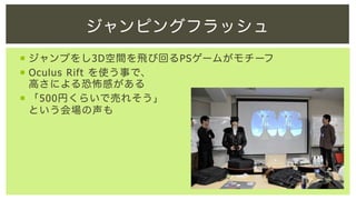 ジャンピングフラッシュ
¡  ジャンプをし3D空間を飛び回るPSゲームがモチーフ
¡  Oculus Rift を使う事で、
高さによる恐怖感がある
¡  「500円くらいで売れそう」
という会場の声も

 