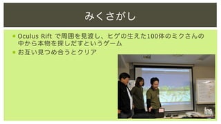 みくさがし
¡  Oculus Rift で周囲を見渡し、ヒゲの生えた100体のミクさんの
中から本物を探しだすというゲーム
¡  お互い見つめ合うとクリア

 