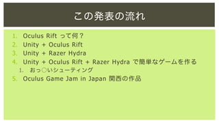 この発表の流れ
1. 
2. 
3. 
4. 

Oculus Rift って何？
Unity + Oculus Rift
Unity + Razer Hydra
Unity + Oculus Rift + Razer Hydra で簡単なゲームを作る
1. 

おっ○いシューティング

5.  Oculus Game Jam in Japan 関西の作品

 