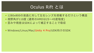 Oculus Rift とは
¡  1280x800の液晶に対して左右レンズを搭載するだけという構造
¡  視野角が110度 (通常のHMDは25∼45度程度)
¡  歪みや視差はSDKによって補正することで吸収
¡  Windows/Linux/Mac/Unity 4 Pro/UDK向けのSDK

 