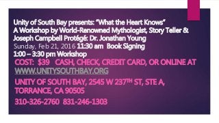 Unity of South Bay presents: “What the Heart Knows”
A Workshop by World-Renowned Mythologist, Story Teller &
Joseph Campbell Protégé: Dr. Jonathan Young
Sunday, Feb 21, 2016 11:30 am Book Signing
1:00 – 3:30 pm Workshop
COST: $39 CASH, CHECK, CREDIT CARD, OR ONLINE AT
WWW.UNITYSOUTHBAY.ORG
UNITY OF SOUTH BAY, 2545 W 237TH ST, STE A,
TORRANCE, CA 90505
310-326-2760 831-246-1303
 