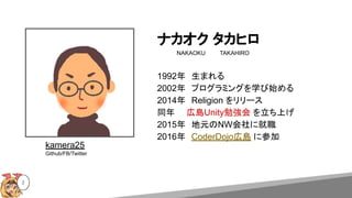 ナカオク タカヒロ
NAKAOKU　 　　TAKAHIRO
2
1992年　生まれる
2002年　プログラミングを学び始める
2014年　Religion をリリース
同年　　広島Unity勉強会 を立ち上げ
2015年　地元のNW会社に就職
2016年　CoderDojo広島 に参加
kamera25
Github/FB/Twitter
 