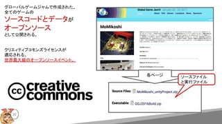 22
グローバルゲームジャムで作成された、
全てのゲームの
ソースコードとデータが
オープンソース
として公開される。
クリエィティブコモンズライセンスが
適応される。
世界最大級のオープンソースイベント。
各ページ ソースファイル
と実行ファイル
 