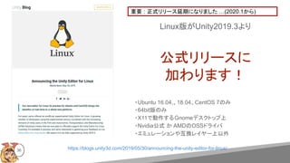 https://blogs.unity3d.com/2019/05/30/announcing-the-unity-editor-for-linux/
Linux版がUnity2019.3より
公式リリースに
加わります！
36
・Ubuntu 16.04,、18.04、CentOS 7のみ
・64bit版のみ
・X11で動作するGnomeデスクトップ上
・Nvidia公式 か AMDのOSSドライバ
・エミュレーションや互換レイヤー上以外
重要 : 正式リリース延期になりました …(2020.1から)
 