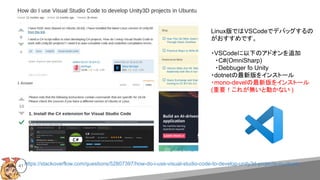 https://stackoverflow.com/questions/52807397/how-do-i-use-visual-studio-code-to-develop-unity3d-projects-in-ubuntu41
Linux版ではVSCodeでデバッグするの
がおすすめです。
・VSCodeに以下のアドオンを追加
　・C#(OmniSharp)
　・Debbuger fo Unity
・dotnetの最新版をインストール
・mono-develの最新版をインストール
(重要！これが無いと動かない )
 