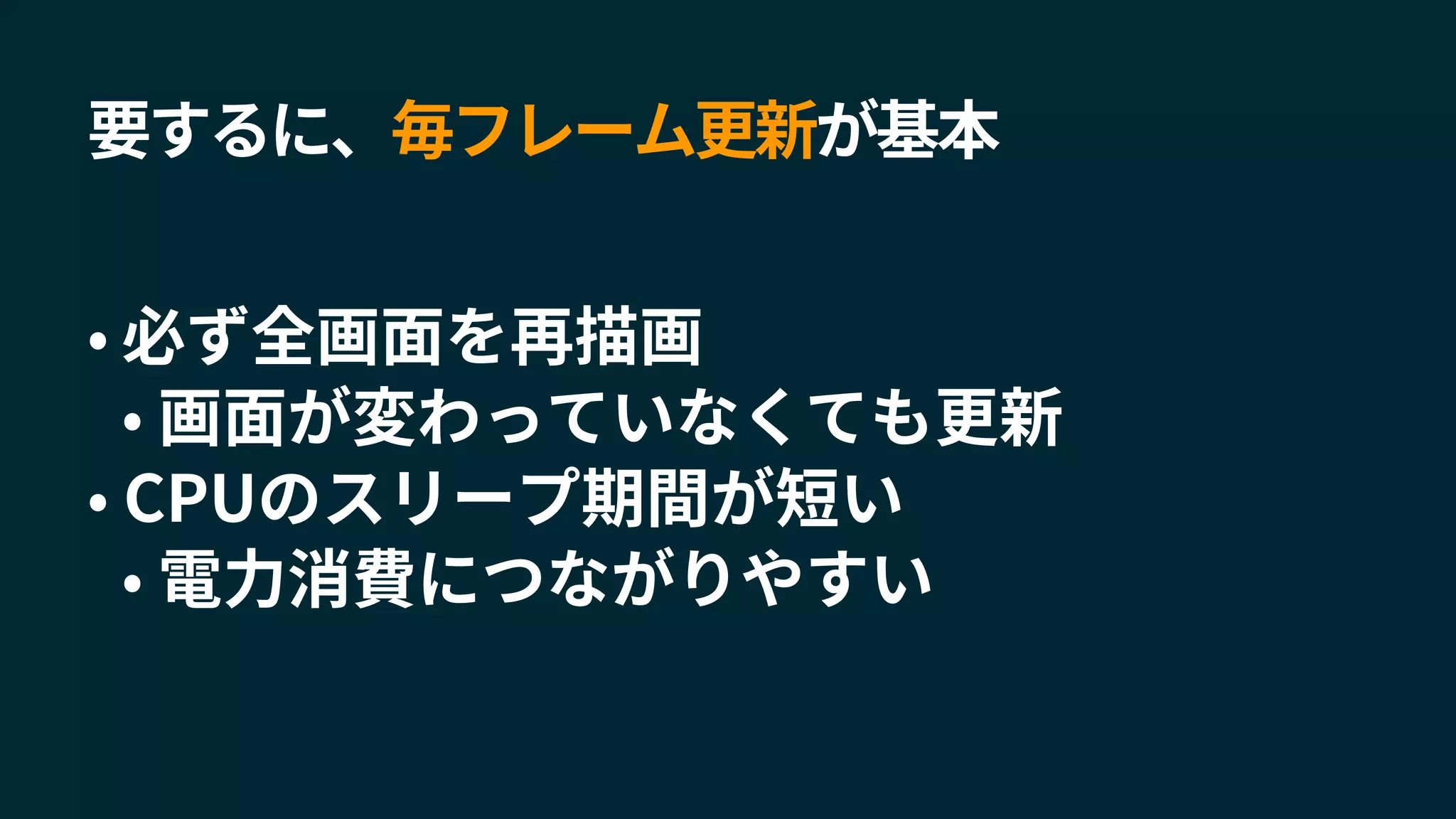 要するに、毎フレーム更新が基本
• 必ず全画面を再描画
• 画面が変わっていなくても更新
• CPUのスリープ期間が短い
• 電力消費につながりやすい
 
