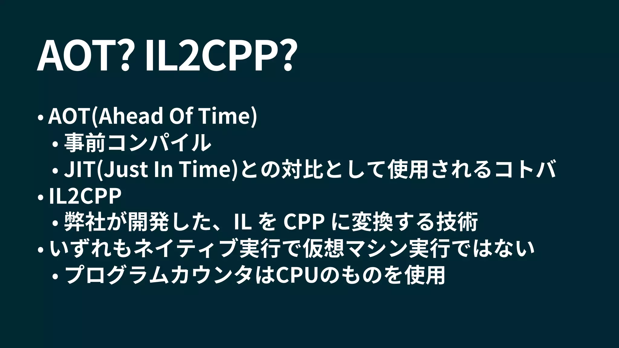 AOT? IL2CPP?
• AOT(Ahead Of Time)
• 事前コンパイル
• JIT(Just In Time)との対比として使用されるコトバ
• IL2CPP
• 弊社が開発した、IL を CPP に変換する技術
• いずれもネイティブ実行で仮想マシン実行ではない
• プログラムカウンタはCPUのものを使用
 