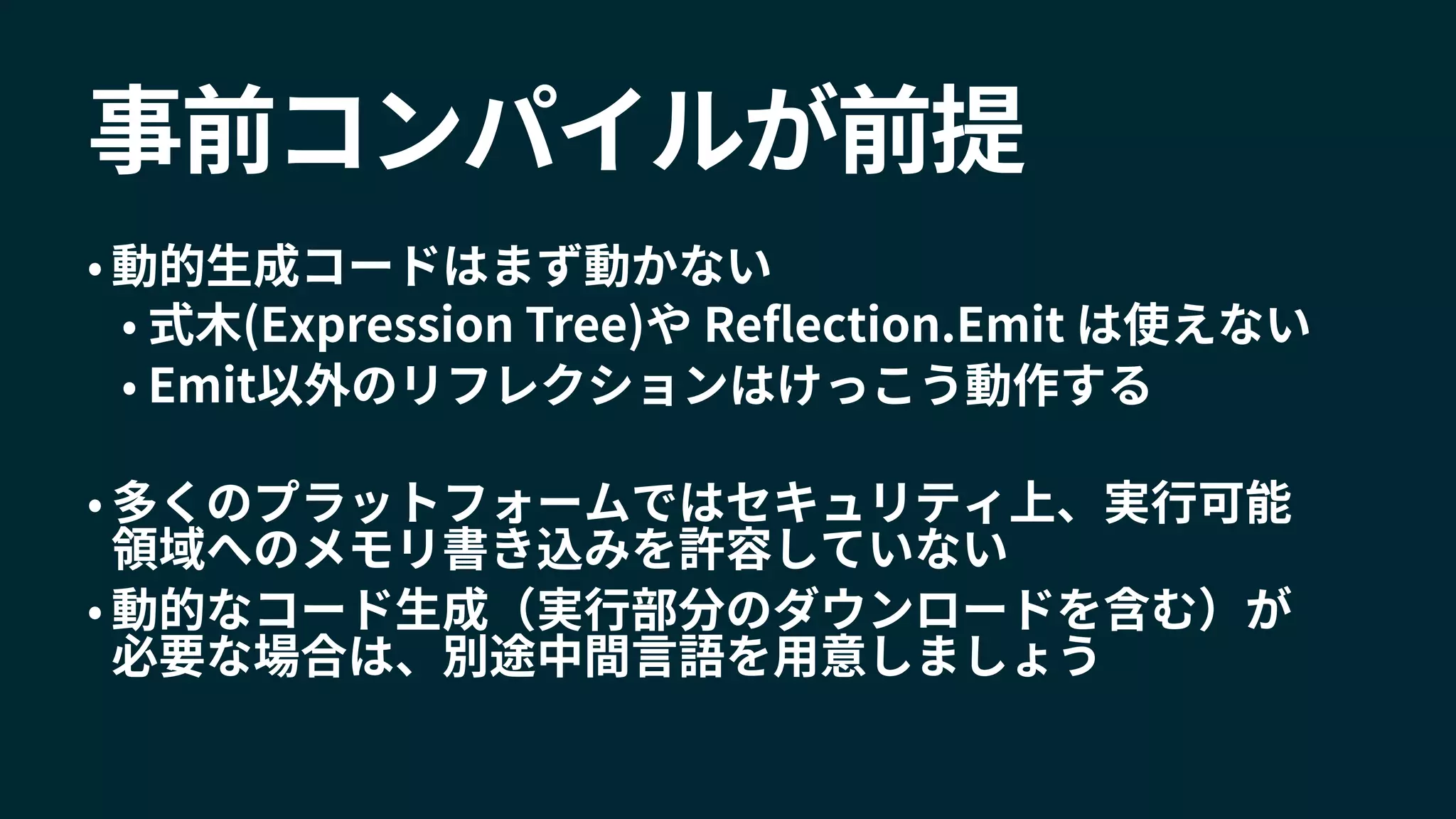 事前コンパイルが前提
• 動的生成コードはまず動かない
• 式木(Expression Tree)や Reflection.Emit は使えない
• Emit以外のリフレクションはけっこう動作する
• 多くのプラットフォームではセキュリティ上、実行可能
領域へのメモリ書き込みを許容していない
• 動的なコード生成（実行部分のダウンロードを含む）が
必要な場合は、別途中間言語を用意しましょう
 