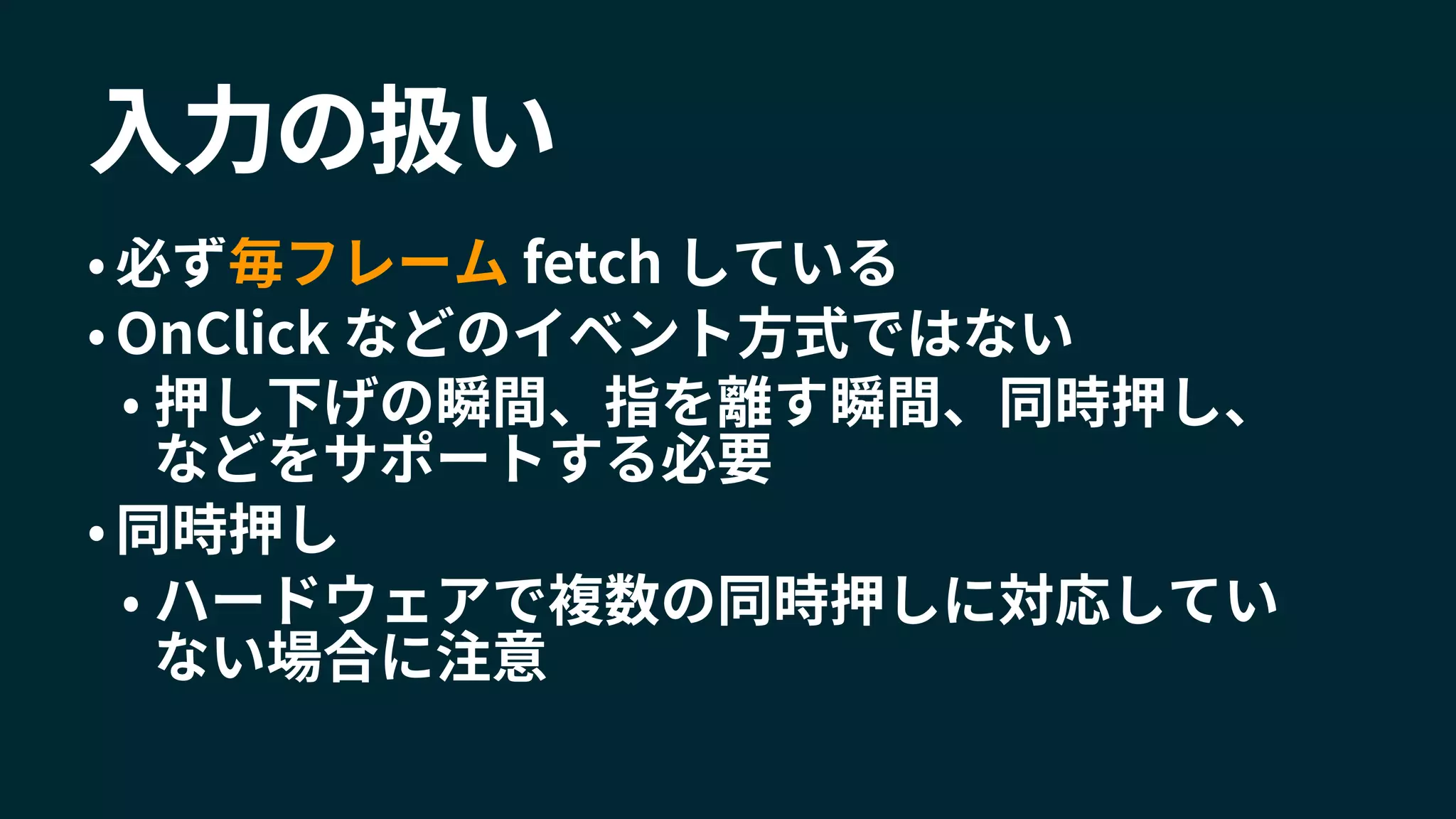 入力の扱い
• 必ず毎フレーム fetch している
• OnClick などのイベント方式ではない
• 押し下げの瞬間、指を離す瞬間、同時押し、
などをサポートする必要
• 同時押し
• ハードウェアで複数の同時押しに対応してい
ない場合に注意
 