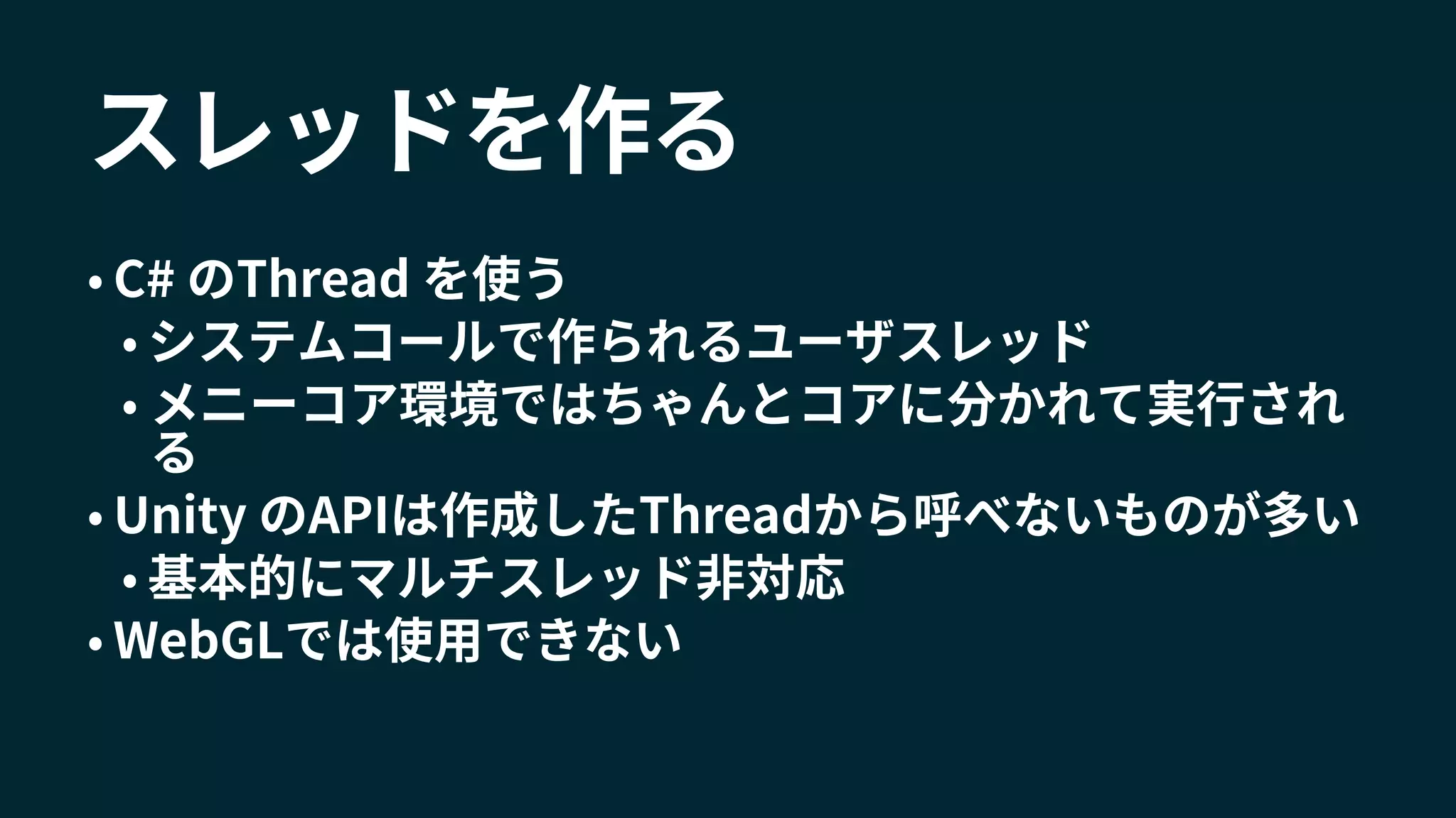 スレッドを作る
• C# のThread を使う
• システムコールで作られるユーザスレッド
• メニーコア環境ではちゃんとコアに分かれて実行され
る
• Unity のAPIは作成したThreadから呼べないものが多い
• 基本的にマルチスレッド非対応
• WebGLでは使用できない
 