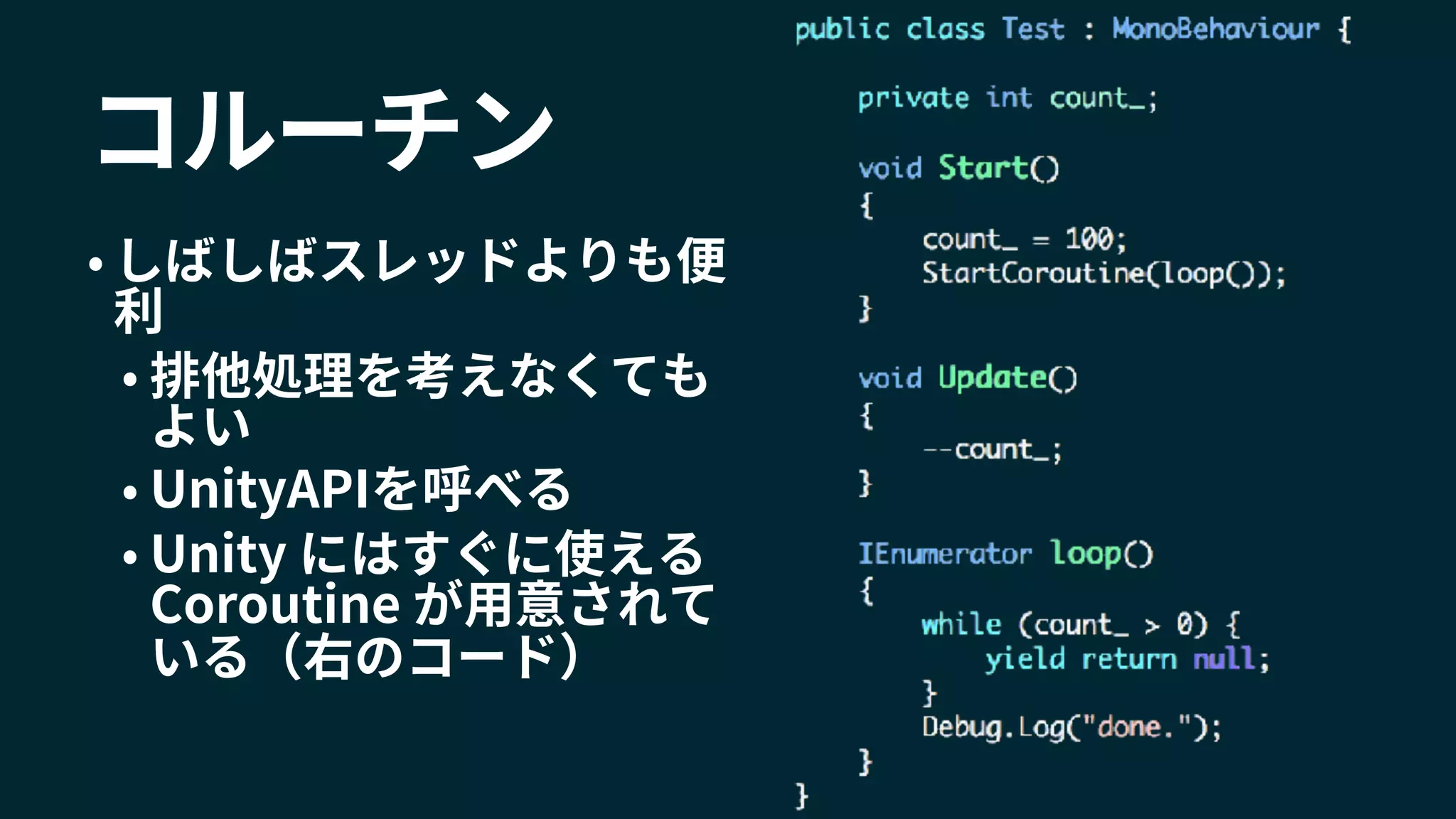 コルーチン
• しばしばスレッドよりも便
利
• 排他処理を考えなくても
よい
• UnityAPIを呼べる
• Unity にはすぐに使える
Coroutine が用意されて
いる（右のコード）
 