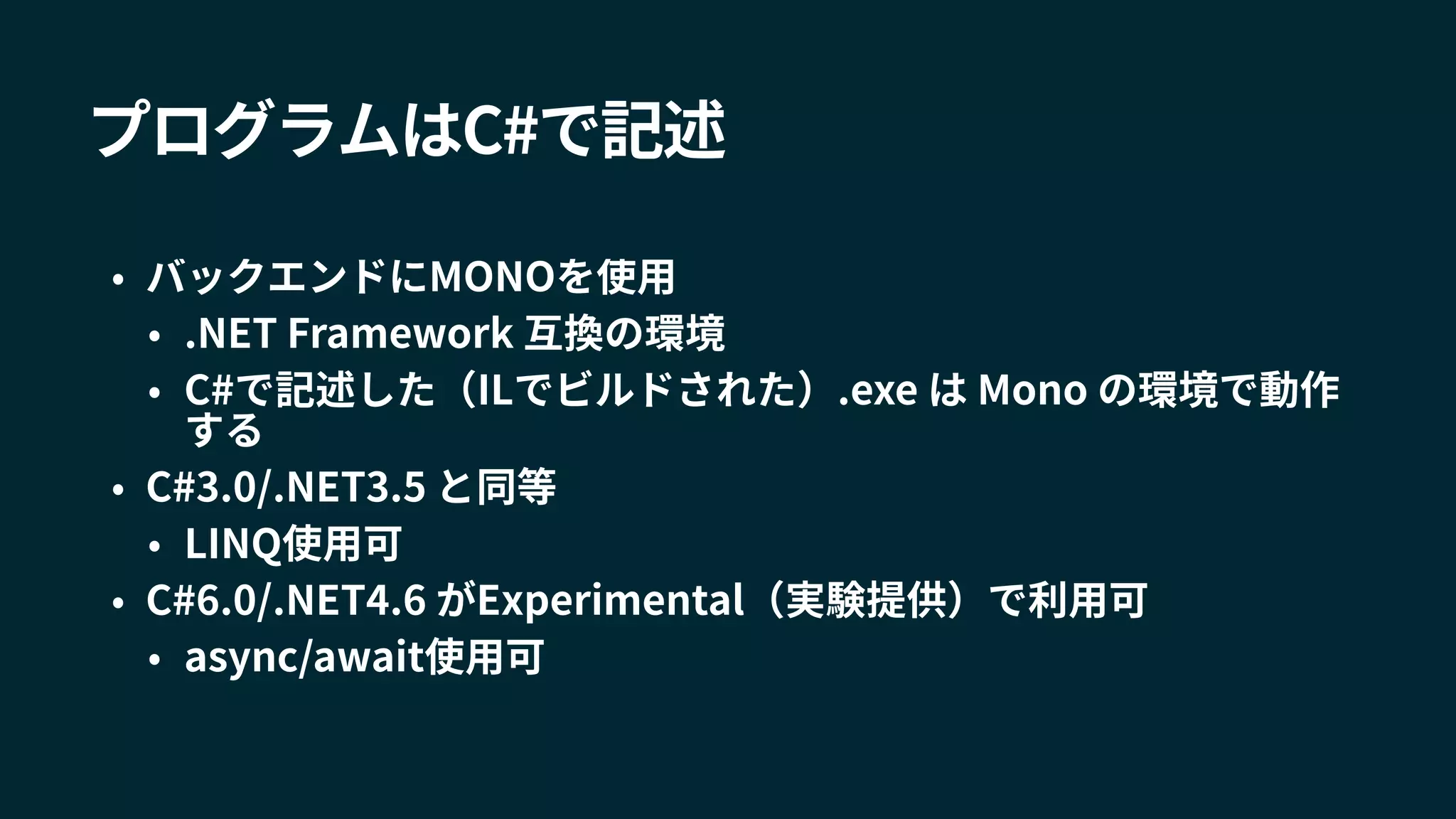 プログラムはC#で記述
• バックエンドにMONOを使用
• .NET Framework 互換の環境
• C#で記述した（ILでビルドされた）.exe は Mono の環境で動作
する
• C#3.0/.NET3.5 と同等
• LINQ使用可
• C#6.0/.NET4.6 がExperimental（実験提供）で利用可
• async/await使用可
 