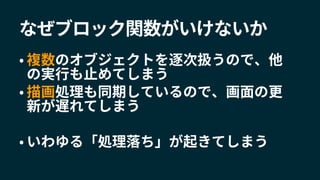 なぜブロック関数がいけないか
• 複数のオブジェクトを逐次扱うので、他
の実行も止めてしまう
• 描画処理も同期しているので、画面の更
新が遅れてしまう
• いわゆる「処理落ち」が起きてしまう
 