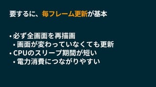 要するに、毎フレーム更新が基本
• 必ず全画面を再描画
• 画面が変わっていなくても更新
• CPUのスリープ期間が短い
• 電力消費につながりやすい
 