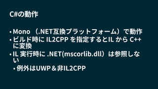 C#の動作
• Mono （.NET互換プラットフォーム）で動作
• ビルド時に IL2CPP を指定するとIL から C++
に変換
• IL 実行時に .NET(mscorlib.dll）は参照しな
い
• 例外はUWP＆非IL2CPP
 