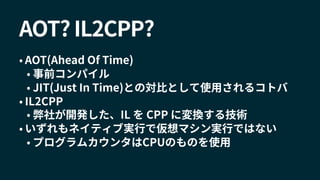 AOT? IL2CPP?
• AOT(Ahead Of Time)
• 事前コンパイル
• JIT(Just In Time)との対比として使用されるコトバ
• IL2CPP
• 弊社が開発した、IL を CPP に変換する技術
• いずれもネイティブ実行で仮想マシン実行ではない
• プログラムカウンタはCPUのものを使用
 