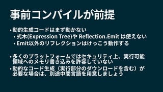 事前コンパイルが前提
• 動的生成コードはまず動かない
• 式木(Expression Tree)や Reflection.Emit は使えない
• Emit以外のリフレクションはけっこう動作する
• 多くのプラットフォームではセキュリティ上、実行可能
領域へのメモリ書き込みを許容していない
• 動的なコード生成（実行部分のダウンロードを含む）が
必要な場合は、別途中間言語を用意しましょう
 