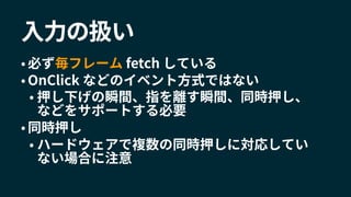 入力の扱い
• 必ず毎フレーム fetch している
• OnClick などのイベント方式ではない
• 押し下げの瞬間、指を離す瞬間、同時押し、
などをサポートする必要
• 同時押し
• ハードウェアで複数の同時押しに対応してい
ない場合に注意
 