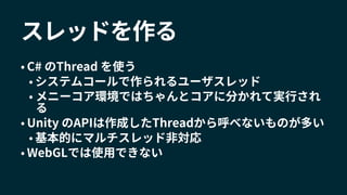 スレッドを作る
• C# のThread を使う
• システムコールで作られるユーザスレッド
• メニーコア環境ではちゃんとコアに分かれて実行され
る
• Unity のAPIは作成したThreadから呼べないものが多い
• 基本的にマルチスレッド非対応
• WebGLでは使用できない
 