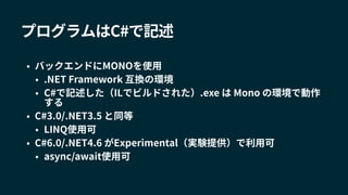 プログラムはC#で記述
• バックエンドにMONOを使用
• .NET Framework 互換の環境
• C#で記述した（ILでビルドされた）.exe は Mono の環境で動作
する
• C#3.0/.NET3.5 と同等
• LINQ使用可
• C#6.0/.NET4.6 がExperimental（実験提供）で利用可
• async/await使用可
 