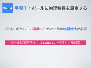 Step 4    手順２：ボールに初速を加える
• ボールは力を与えないと動かない


• スクリプトからボールに対してさまざなま作用を与え
 ることが可能
 rigidbody.AddForce( // 力を加えるメソッド
     (transform.forward + transform.right) * 10, // 力の向きと強さ
     ForceMode.VelocityChange // 力の与え方
     );


          JavaScriptでボールに初速を与えてみる

                             22
 