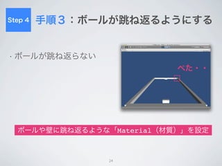 Step 5
         ラケットを動かす
• カーソルキー入力でラケットに力を与える

 rigidbody.AddForce(
     transform.right * Input.GetAxisRaw(“Horizontal”) * 1000.0,
     ForceMode.Impulse
     );



    ラケットに物理特性「Rigidbody（剛体）」を設定

  JavaScriptでキー入力をもとにラケットに力を与えてみる



                               24
 