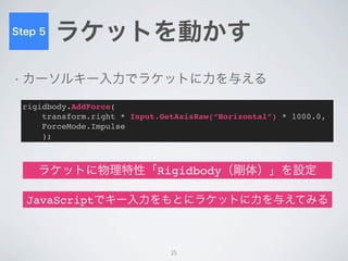 Step 6
         ゴールの検出

• ボールとゴールの衝突→ゴール


• せめてボールを中央に戻したい


 function OnCollisionEnter(info : Collision) {
   // ボールが何かとぶつかった時の処理
 }

                   ボールと壁の衝突を検出
         衝突検出後、ボールを中央にワープさせる

                                25
 