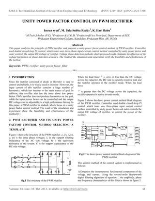 IJRET: International Journal of Research in Engineering and Technology eISSN: 2319-1163 | pISSN: 2321-7308
__________________________________________________________________________________________
Volume: 02 Issue: 10 | Oct-2013, Available @ http://www.ijret.org 61
UNITY POWER FACTOR CONTROL BY PWM RECTIFIER
Imran syed1
, M. Bala Subba Reddy2
, K. Hari Babu3
1
M.Tech Scholar (P.E), 2
Professor & H.O.D, 3
Professor&Vice Principal, Department of EEE
Prakasam Engineering College, Kandukur, Prakasam Dist, AP, INDIA
Abstract
This paper analyzes the principle of PWM rectifier and presents a unity power factor control method of PWM rectifier. Controller
used double closed-loop PI control, which inner uses three-phase input current control method controlled by unity power factor and
outer controls the output DC voltage of rectifier. Voltage phase detection methods which proposed could eliminate the affection of the
voltage harmonics on phase detection accuracy. The result of the simulation and experiment verify the feasibility and effectiveness of
the method.
Keywords- PWM, rectifier, unity power factor, filter
--------------------------------------------------------------------***--------------------------------------------------------------------------
1. INTRODUCTION
Since the rectifier consisted of diode or thyristor is easy to
control and reliable, it is widely used in industry. However, the
input current of this rectifier contains a large number of
harmonics, which has become to the main source of grid. In
addition, this rectifier also has the issue about low power
factor. PWM rectifier does not produce harmonics on the grid,
while the input power factor can be controlled and the output
DC voltage can be adjustable, is a high performance fairing. In
this paper, a PWM rectifier is studied, which focus on a unity
power factor control method. The result of the simulation and
experiment show the feasibility and effectiveness of the
method [1].
2. PWM RECTIFIER AND ITS UNITY POWER
FACTOR CONTROL METHOD SELECTING A
TEMPLATE
Figure 1 shows the structure of the PWM rectifier. ea (t), eb (t),
ec (t) is the three phase voltages. L is the support filtering
inductance of the AC side voltage. R is the equivalent
resistance of the system. C is the support capacitance of the
DC side voltage.
Fig.1 The structure of the PWM rectifier
When the load force eL
is zero or less than the DC voltage
across the capacitor, the DC side is a purely resistive load and
the rectifier operates in the rectifier mode. When the load
force
eL
is greater than the DC voltage across the capacitor; the
rectifier operates in active inverter mode.
Figure 2 shows the direct power control method block diagram
of the PWM rectifier. Controller used double closed-loop PI
control, which inner uses three-phase input current control
method controlled by unity power factor and outer controls the
output DC voltage of rectifier, to control the power of the
rectifier.
Fig.2 The direct power control method block diagram of the
PWM rectifier
This control method of the control system is implemented as
follows:
1).Detection the instantaneous fundamental component of the
voltage and current. Using the second-order Butterworth
digital filtering algorithm of equation 1, the amplitude, phase
and frequency characteristics of this filter is shown in figure 3.
 