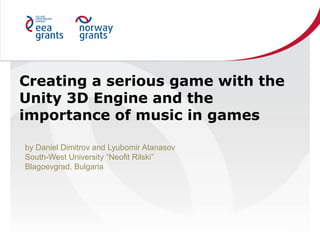 Creating a serious game with the
Unity 3D Engine and the
importance of music in games
by Daniel Dimitrov and Lyubomir Atanasov
South-West University “Neofit Rilski”
Blagoevgrad, Bulgaria
 