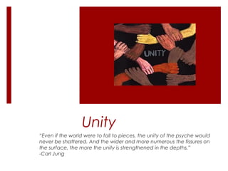 Unity
“Even if the world were to fall to pieces, the unity of the psyche would
never be shattered. And the wider and more numerous the fissures on
the surface, the more the unity is strengthened in the depths.”
-Carl Jung
 