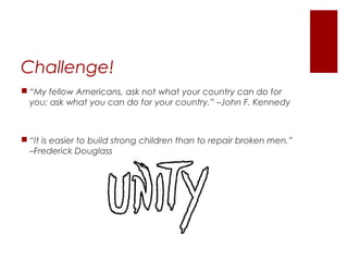 Challenge!
 “My fellow Americans, ask not what your country can do for
you; ask what you can do for your country.” –John F. Kennedy
 “It is easier to build strong children than to repair broken men.”
–Frederick Douglass
 