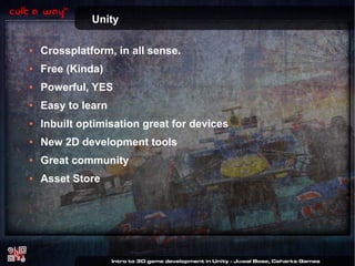 Unity
●

Crossplatform, in all sense.

●

Free (Kinda)

●

Powerful, YES

●

Easy to learn

●

Inbuilt optimisation great for devices

●

New 2D development tools

●

Great community

●

Asset Store

 