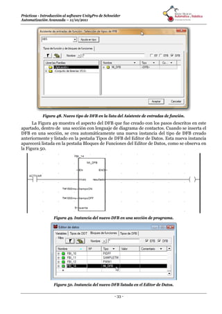Prácticas - Introducción al software UnityPro de Schneider 
Automatización Avanzada – 11/10/2011 
Figura 48. Nuevo tipo de DFB en la lista del Asistente de entradas de función. 
La Figura 49 muestra el aspecto del DFB que fue creado con los pasos descritos en este 
apartado, dentro de una sección con lenguaje de diagrama de contactos. Cuando se inserta el 
DFB en una sección, se crea automáticamente una nueva instancia del tipo de DFB creado 
anteriormente y listado en la pestaña Tipos de DFB del Editor de Datos. Esta nueva instancia 
aparecerá listada en la pestaña Bloques de Funciones del Editor de Datos, como se observa en 
la Figura 50. 
Figura 49. Instancia del nuevo DFB en una sección de programa. 
Figura 50. Instancia del nuevo DFB listada en el Editor de Datos. 
- 33 - 
 