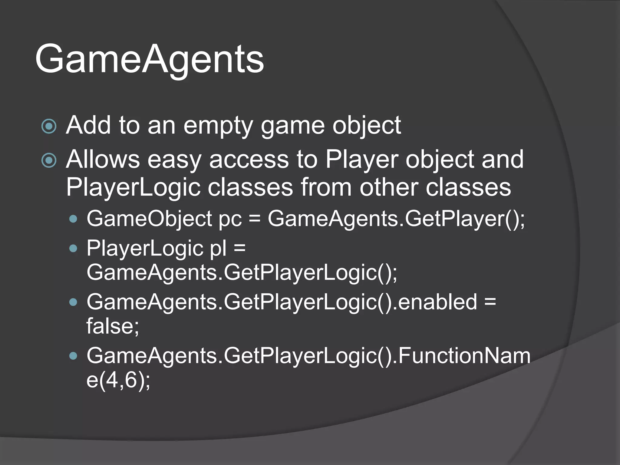 GameAgents
 Add to an empty game object
 Allows easy access to Player object and
  PlayerLogic classes from other classes
     GameObject pc = GameAgents.GetPlayer();
     PlayerLogic pl =
      GameAgents.GetPlayerLogic();
     GameAgents.GetPlayerLogic().enabled =
      false;
     GameAgents.GetPlayerLogic().FunctionNam
      e(4,6);
 