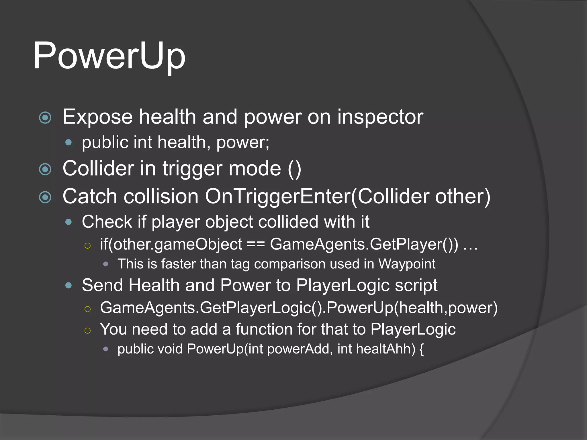 PowerUp
   Expose health and power on inspector
     public int health, power;
   Collider in trigger mode ()
   Catch collision OnTriggerEnter(Collider other)
     Check if player object collided with it
      ○ if(other.gameObject == GameAgents.GetPlayer()) …
          This is faster than tag comparison used in Waypoint
     Send Health and Power to PlayerLogic script
      ○ GameAgents.GetPlayerLogic().PowerUp(health,power)
      ○ You need to add a function for that to PlayerLogic
          public void PowerUp(int powerAdd, int healtAhh) {
 