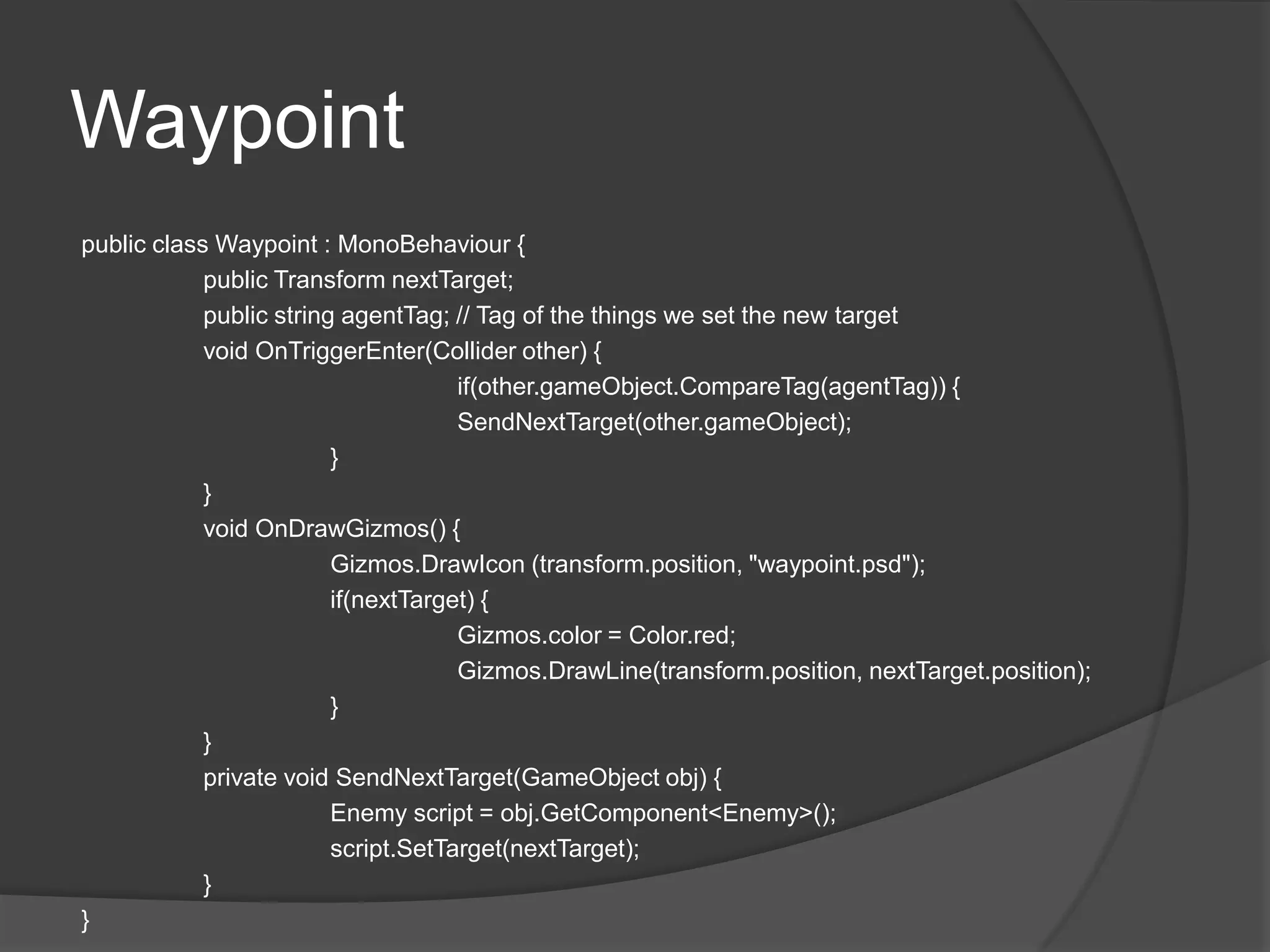 Waypoint
public class Waypoint : MonoBehaviour {
            public Transform nextTarget;
            public string agentTag; // Tag of the things we set the new target
            void OnTriggerEnter(Collider other) {
                                     if(other.gameObject.CompareTag(agentTag)) {
                                     SendNextTarget(other.gameObject);
                         }
            }
            void OnDrawGizmos() {
                         Gizmos.DrawIcon (transform.position, "waypoint.psd");
                         if(nextTarget) {
                                     Gizmos.color = Color.red;
                                     Gizmos.DrawLine(transform.position, nextTarget.position);
                         }
            }
            private void SendNextTarget(GameObject obj) {
                         Enemy script = obj.GetComponent<Enemy>();
                         script.SetTarget(nextTarget);
            }
}
 