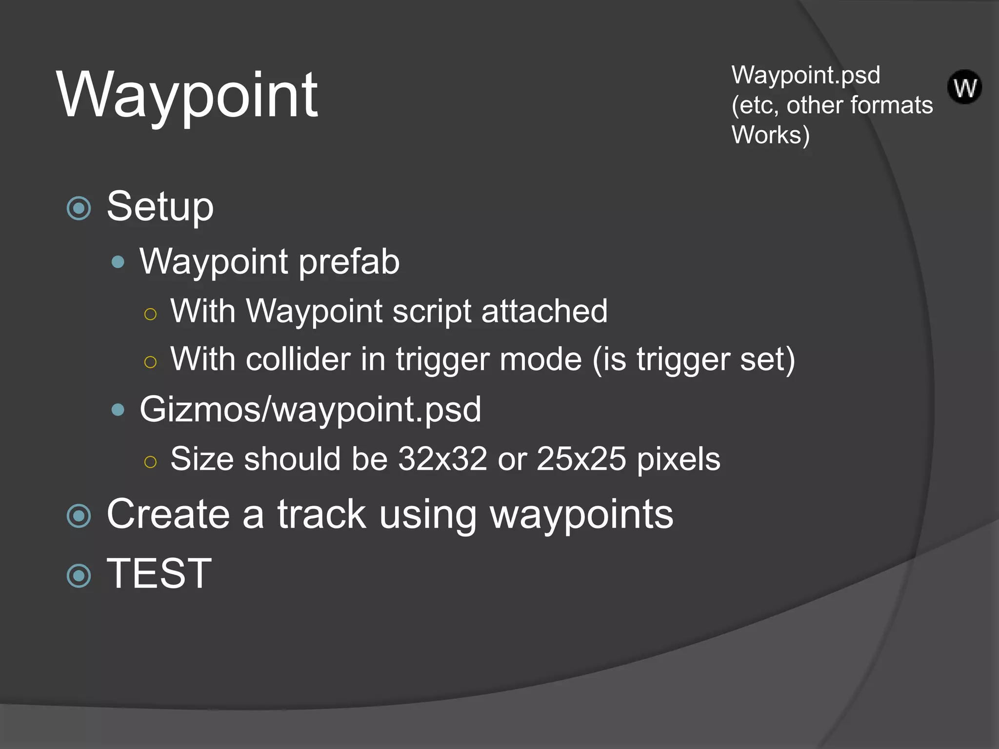 Waypoint.psd
Waypoint                                         (etc, other formats
                                                 Works)


   Setup
     Waypoint prefab
      ○ With Waypoint script attached
      ○ With collider in trigger mode (is trigger set)
     Gizmos/waypoint.psd
      ○ Size should be 32x32 or 25x25 pixels

 Create a track using waypoints
 TEST
 