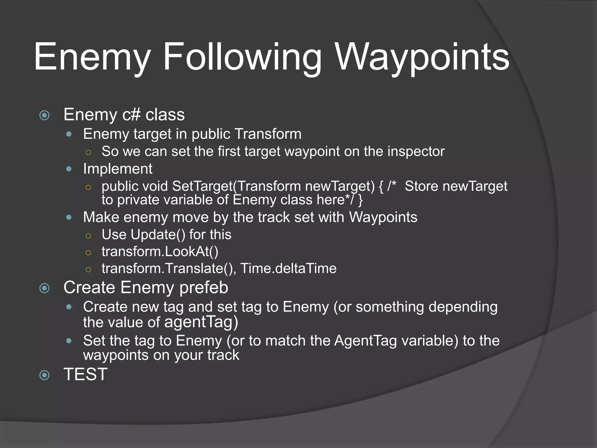 Enemy Following Waypoints
   Enemy c# class
     Enemy target in public Transform
      ○ So we can set the first target waypoint on the inspector
     Implement
      ○ public void SetTarget(Transform newTarget) { /* Store newTarget
         to private variable of Enemy class here*/ }
     Make enemy move by the track set with Waypoints
      ○ Use Update() for this
      ○ transform.LookAt()
      ○ transform.Translate(), Time.deltaTime
   Create Enemy prefeb
     Create new tag and set tag to Enemy (or something depending
      the value of agentTag)
     Set the tag to Enemy (or to match the AgentTag variable) to the
      waypoints on your track
   TEST
 