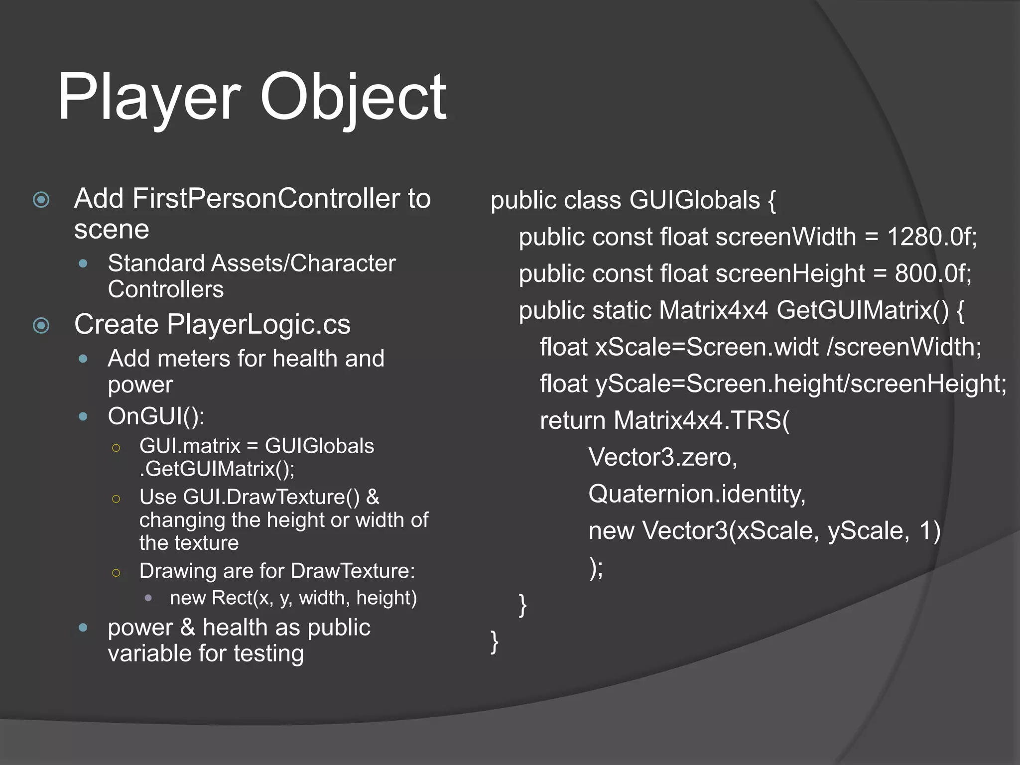 Player Object
   Add FirstPersonController to           public class GUIGlobals {
    scene                                    public const float screenWidth = 1280.0f;
     Standard Assets/Character              public const float screenHeight = 800.0f;
      Controllers
                                             public static Matrix4x4 GetGUIMatrix() {
   Create PlayerLogic.cs
     Add meters for health and
                                               float xScale=Screen.widt /screenWidth;
      power                                    float yScale=Screen.height/screenHeight;
     OnGUI():                                 return Matrix4x4.TRS(
      ○ GUI.matrix = GUIGlobals
        .GetGUIMatrix();                            Vector3.zero,
      ○ Use GUI.DrawTexture() &                     Quaternion.identity,
        changing the height or width of
        the texture
                                                    new Vector3(xScale, yScale, 1)
      ○ Drawing are for DrawTexture:                );
          new Rect(x, y, width, height)     }
     power & health as public
      variable for testing
                                           }
 