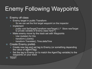 Enemy Following Waypoints
   Enemy c# class
     Enemy target in public Transform
      ○ So we can set the first target waypoint on the inspector
     Implement
      ○ public void SetTarget(Transform newTarget) { /* Store newTarget
         to private variable of Enemy class here*/ }
     Make enemy move by the track set with Waypoints
      ○ Use Update() for this
      ○ transform.LookAt()
      ○ transform.Translate(), Time.deltaTime
   Create Enemy prefeb
     Create new tag and set tag to Enemy (or something depending
      the value of agentTag)
     Set the tag to Enemy (or to match the AgentTag variable) to the
      waypoints on your track
   TEST
 
