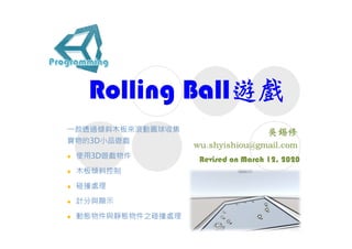 Rolling Ball遊戲
Revised on March 12, 2020
⼀款透過傾斜⽊板來滾動圓球收集
寶物的3D小品遊戲
 使用3D遊戲物件
 ⽊板傾斜控制
 碰撞處理
 計分與顯示
 動態物件與靜態物件之碰撞處理
 