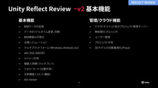 Unity Reflect Review ~v2 基本機能
17
基本機能
– BIMデータの変換
– データのリアルタイム変更、同期
– BIM情報の可視化
– 太陽シミュレーション
– マルチプラットフォーム（Windows、Android、ios）
– xRに対応（AR/VR）
– メジャー計測
– 複数人体験（マルチプレイ）
– フォローモード（位置共有）
– 注釈機能（コメント機能）
– HD Viewer
管理/クラウド機能
– クラウドホステッド型のプロジェクト管理サーバー
– 無制限のプロジェクト
– ユーザー管理
– プロジェクト共有
– 3Dモデルの自動最適化(Pixyz)
REFLECT REVIEW
 